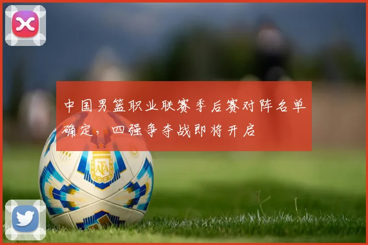 中国男篮职业联赛季后赛对阵名单确定，四强争夺战即将开启