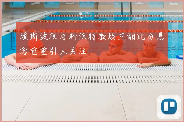 埃斯波联与科沃特激战正酣比分悬念重重引人关注