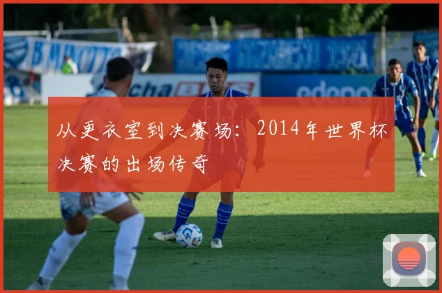 从更衣室到决赛场:2014年世界杯决赛的出场传奇