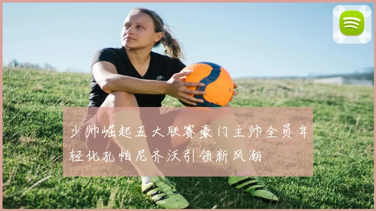少帅崛起五大联赛豪门主帅全员年轻化孔帕尼齐沃引领新风潮