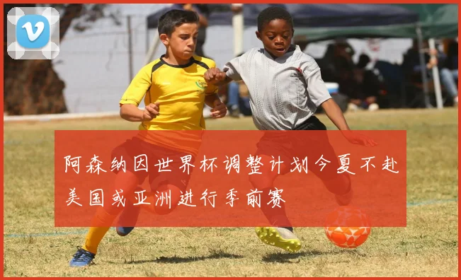 阿森纳因世界杯调整计划今夏不赴美国或亚洲进行季前赛