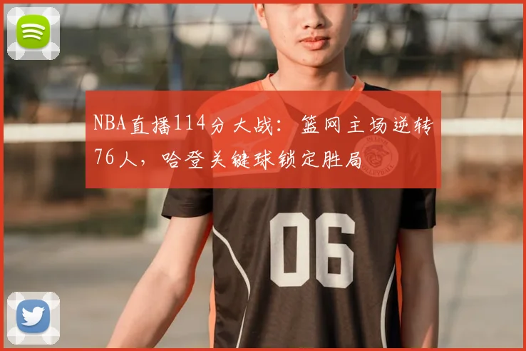 NBA直播114分大战:篮网主场逆转76人,哈登关键球锁定胜局