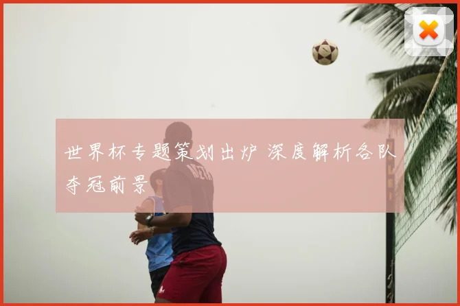 世界杯专题策划出炉 深度解析各队夺冠前景