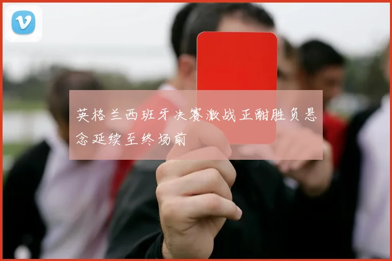 英格兰西班牙决赛激战正酣胜负悬念延续至终场前