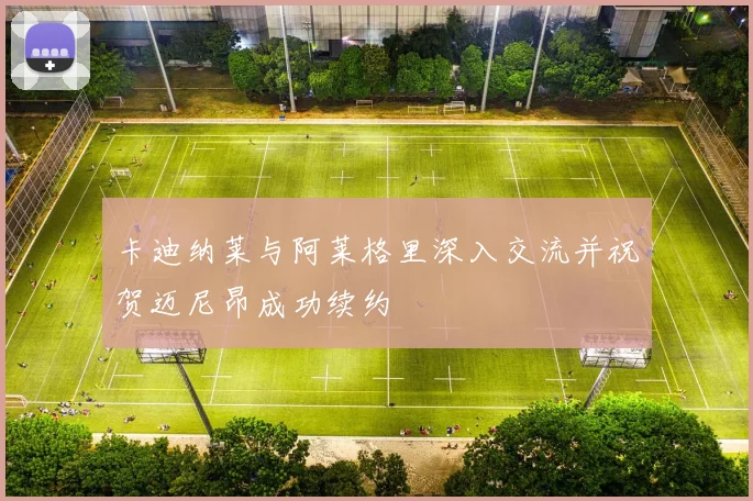 卡迪纳莱与阿莱格里深入交流并祝贺迈尼昂成功续约
