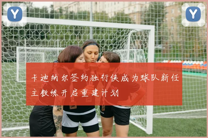 卡迪纳尔签约独行侠成为球队新任主教练开启重建计划