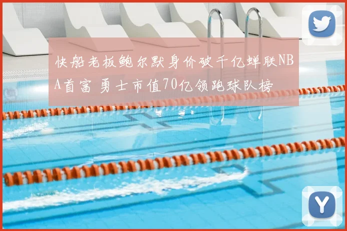 快船老板鲍尔默身价破千亿蝉联NBA首富 勇士市值70亿领跑球队榜