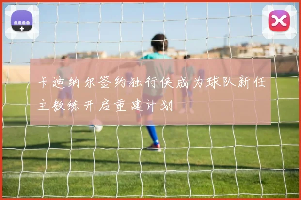 卡迪纳尔签约独行侠成为球队新任主教练开启重建计划