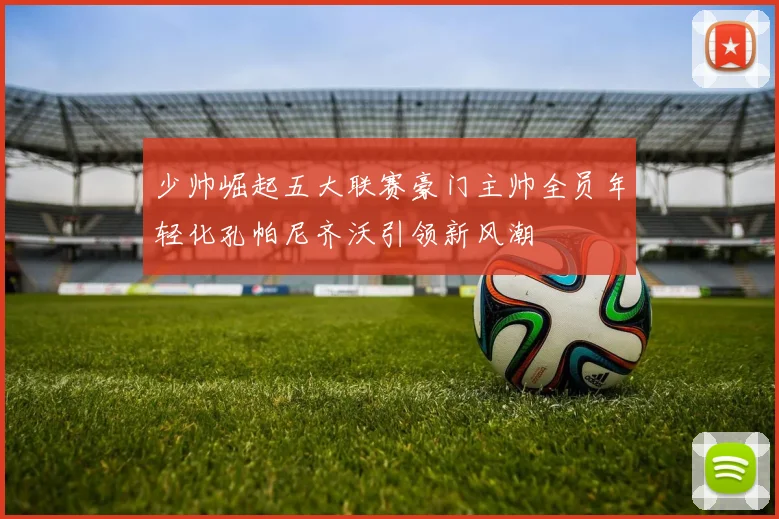 少帅崛起五大联赛豪门主帅全员年轻化孔帕尼齐沃引领新风潮