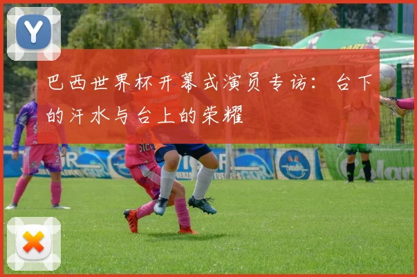 巴西世界杯开幕式演员专访:台下的汗水与台上的荣耀