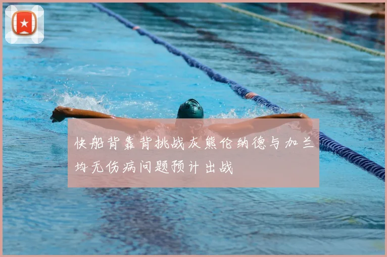 快船背靠背挑战灰熊伦纳德与加兰均无伤病问题预计出战