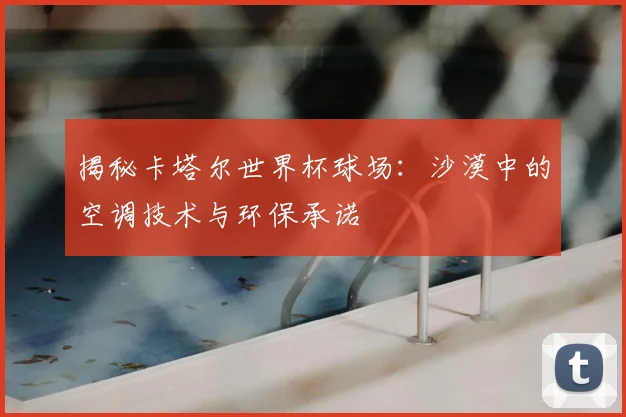 揭秘卡塔尔世界杯球场:沙漠中的空调技术与环保承诺