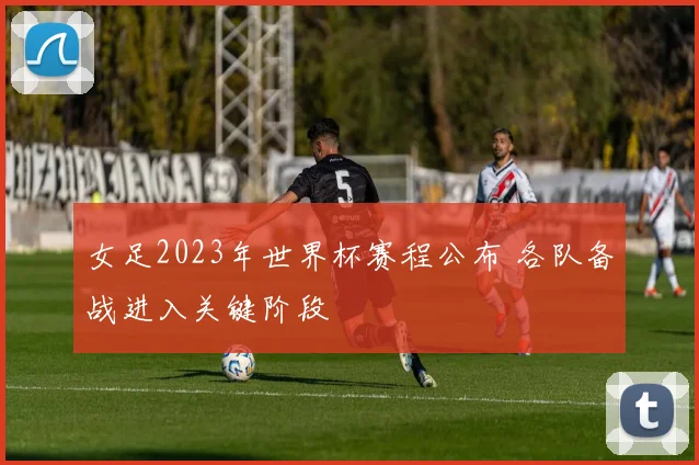 女足2023年世界杯赛程公布 各队备战进入关键阶段