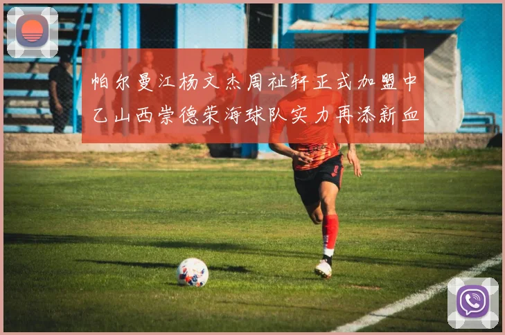 帕尔曼江杨文杰周祉轩正式加盟中乙山西崇德荣海球队实力再添新血