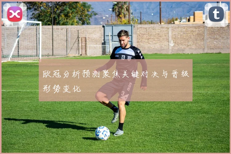 欧冠分析预测聚焦关键对决与晋级形势变化