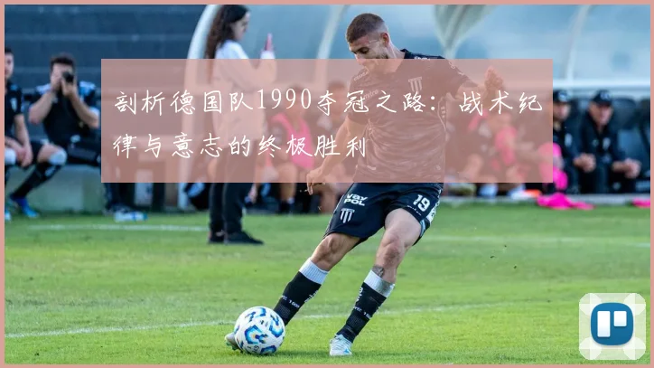 剖析德国队1990夺冠之路:战术纪律与意志的终极胜利