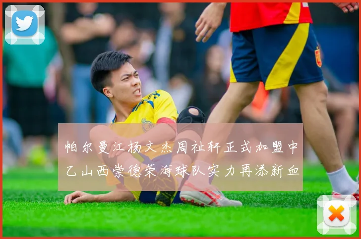 帕尔曼江杨文杰周祉轩正式加盟中乙山西崇德荣海球队实力再添新血