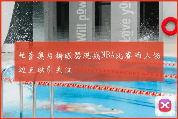 帕奎奥与梅威瑟观战NBA比赛两人场边互动引关注