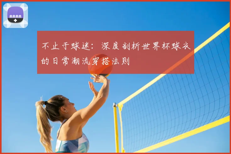 不止于球迷：深度剖析世界杯球衣的日常潮流穿搭法则