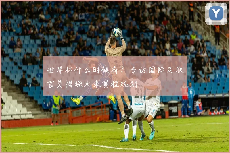世界杯什么时候有?专访国际足联官员揭晓未来赛程规划