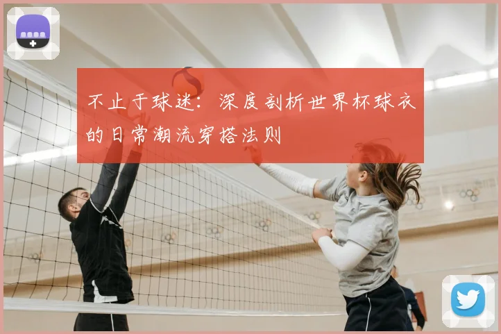 不止于球迷:深度剖析世界杯球衣的日常潮流穿搭法则